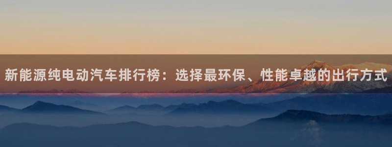 新宝gg龙虎规则:新能源纯电动汽车排行榜:选择最环保、性能卓