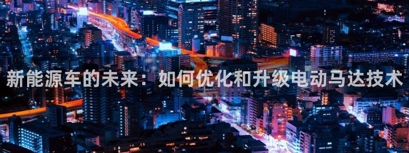新宝gg入口网址:新能源车的未来:如何优化和升级电动马达技术